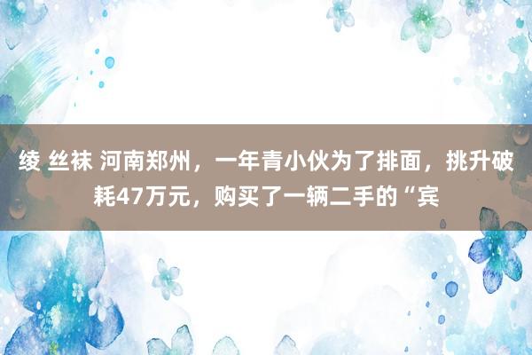 绫 丝袜 河南郑州，一年青小伙为了排面，挑升破耗47万元，购买了一辆二手的“宾