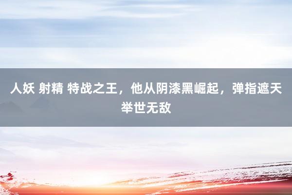 人妖 射精 特战之王，他从阴漆黑崛起，弹指遮天举世无敌