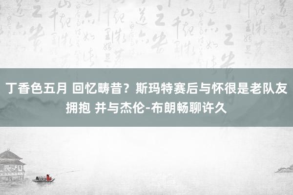 丁香色五月 回忆畴昔？斯玛特赛后与怀很是老队友拥抱 并与杰伦-布朗畅聊许久