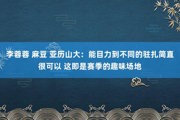 李蓉蓉 麻豆 亚历山大：能目力到不同的驻扎简直很可以 这即是赛季的趣味场地
