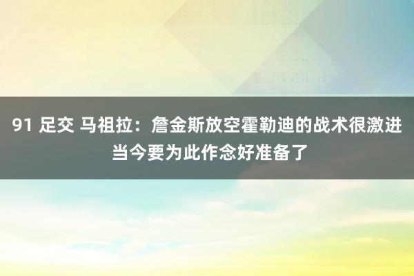 91 足交 马祖拉：詹金斯放空霍勒迪的战术很激进 当今要为此作念好准备了