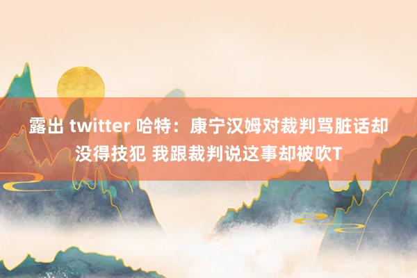 露出 twitter 哈特：康宁汉姆对裁判骂脏话却没得技犯 我跟裁判说这事却被吹T