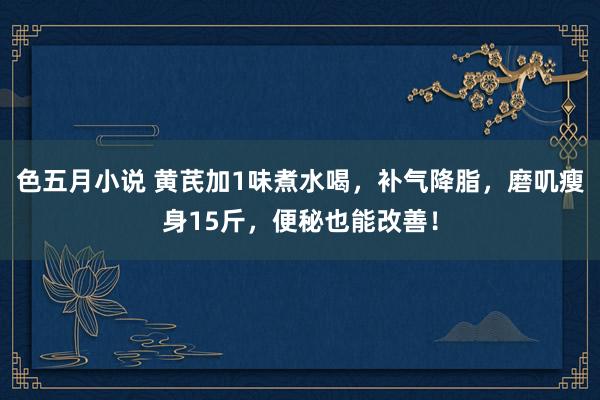 色五月小说 黄芪加1味煮水喝，补气降脂，磨叽瘦身15斤，便秘也能改善！