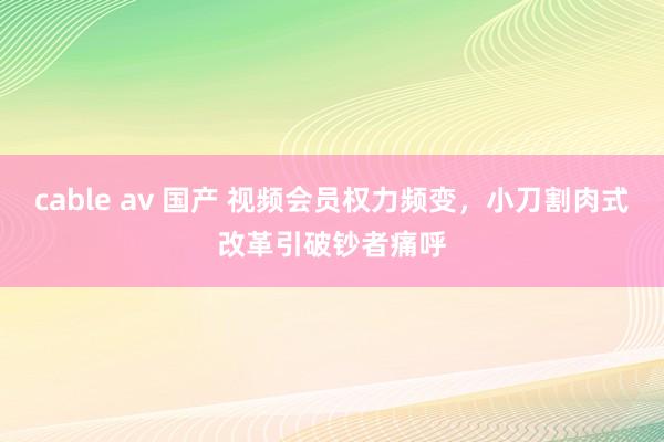 cable av 国产 视频会员权力频变，小刀割肉式改革引破钞者痛呼