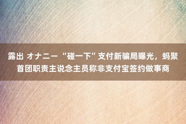 露出 オナニー “碰一下”支付新骗局曝光，蚂聚首团职责主说念主员称非支付宝签约做事商