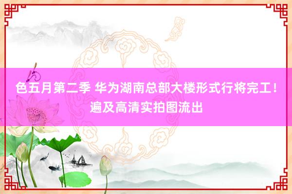 色五月第二季 华为湖南总部大楼形式行将完工！遍及高清实拍图流出