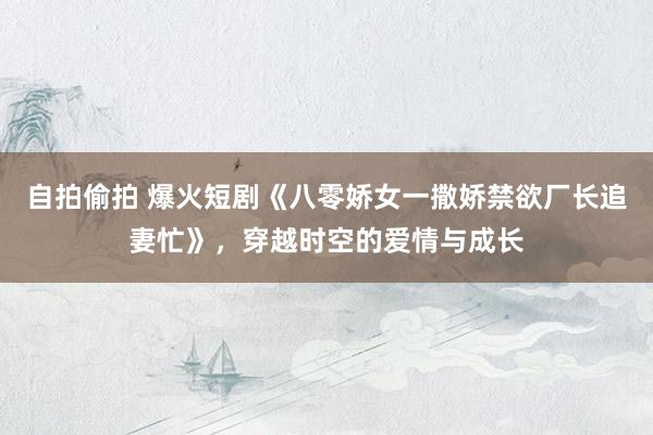 自拍偷拍 爆火短剧《八零娇女一撒娇禁欲厂长追妻忙》，穿越时空的爱情与成长