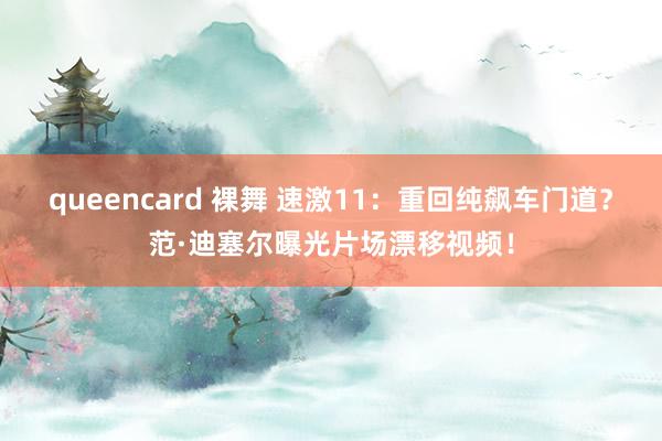 queencard 裸舞 速激11：重回纯飙车门道？范·迪塞尔曝光片场漂移视频！