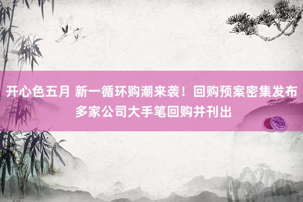 开心色五月 新一循环购潮来袭！回购预案密集发布 多家公司大手笔回购并刊出