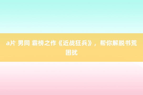 a片 男同 霸榜之作《近战狂兵》，帮你解脱书荒困扰