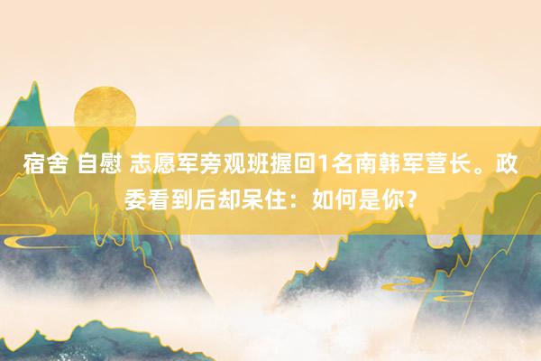 宿舍 自慰 志愿军旁观班握回1名南韩军营长。政委看到后却呆住：如何是你？