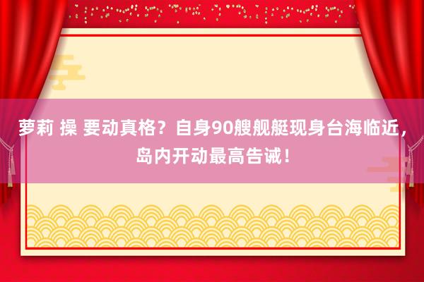 萝莉 操 要动真格？自身90艘舰艇现身台海临近，岛内开动最高告诫！