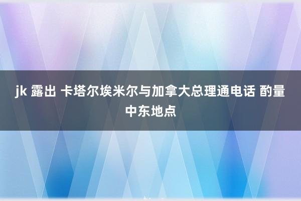 jk 露出 卡塔尔埃米尔与加拿大总理通电话 酌量中东地点