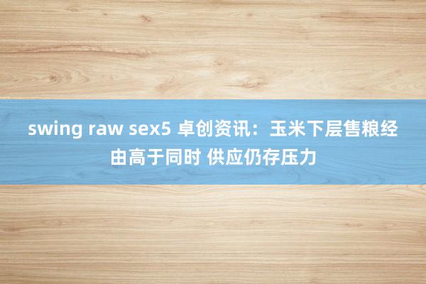 swing raw sex5 卓创资讯：玉米下层售粮经由高于同时 供应仍存压力