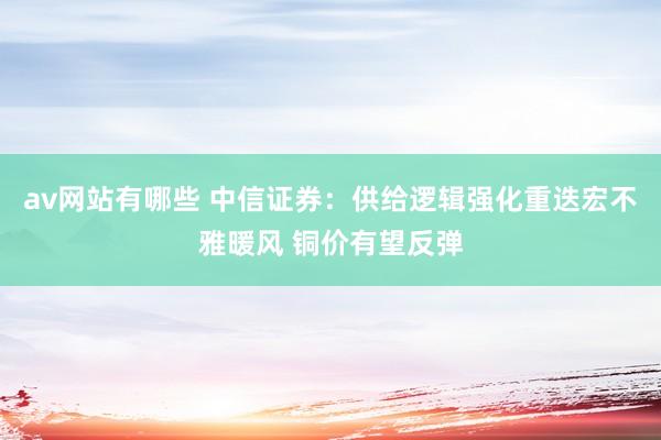 av网站有哪些 中信证券：供给逻辑强化重迭宏不雅暖风 铜价有望反弹