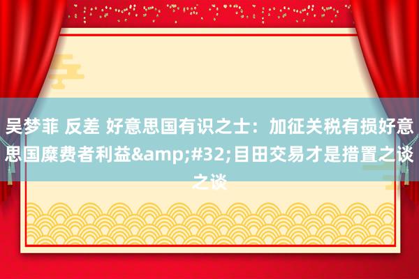 吴梦菲 反差 好意思国有识之士：加征关税有损好意思国糜费者利益&#32;目田交易才是措置之谈
