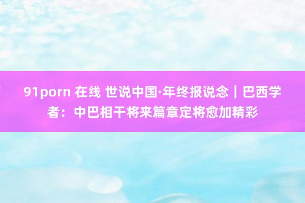 91porn 在线 世说中国·年终报说念｜巴西学者：中巴相干将来篇章定将愈加精彩