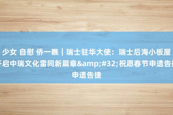 少女 自慰 侨一瞧｜瑞士驻华大使：瑞士后海小板屋开启中瑞文化雷同新篇章&#32;祝愿春节申遗告捷