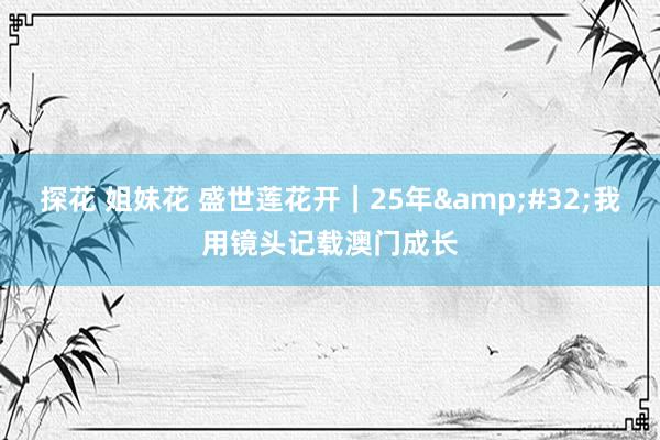 探花 姐妹花 盛世莲花开｜25年&#32;我用镜头记载澳门成长