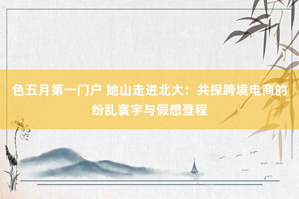 色五月第一门户 她山走进北大：共探跨境电商的纷乱寰宇与假想登程