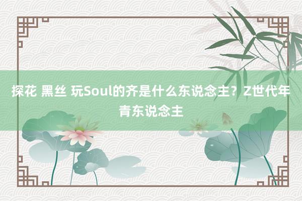 探花 黑丝 玩Soul的齐是什么东说念主？Z世代年青东说念主