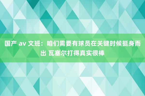 国产 av 文班：咱们需要有球员在关键时候挺身而出 瓦塞尔打得真实很棒