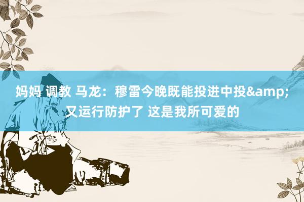 妈妈 调教 马龙：穆雷今晚既能投进中投&又运行防护了 这是我所可爱的