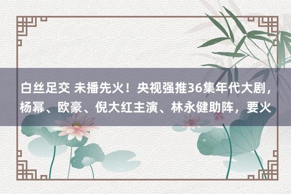 白丝足交 未播先火！央视强推36集年代大剧，杨幂、欧豪、倪大红主演、林永健助阵，要火