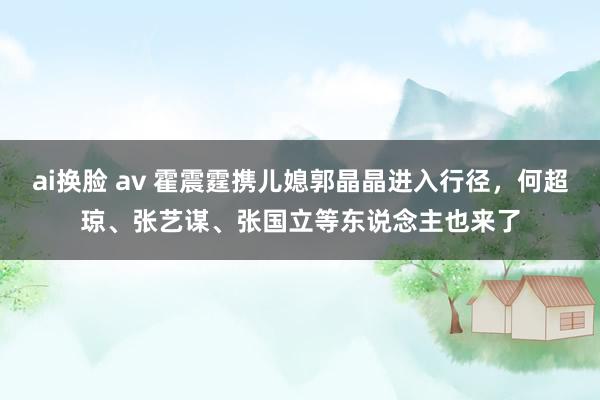 ai换脸 av 霍震霆携儿媳郭晶晶进入行径，何超琼、张艺谋、张国立等东说念主也来了