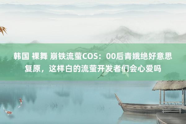 韩国 裸舞 崩铁流萤COS：00后青娥绝好意思复原，这样白的流萤开发者们会心爱吗