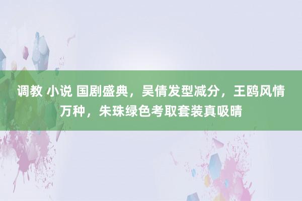 调教 小说 国剧盛典，吴倩发型减分，王鸥风情万种，朱珠绿色考取套装真吸晴