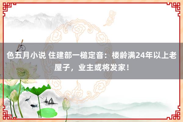 色五月小说 住建部一槌定音：楼龄满24年以上老屋子，业主或将发家！