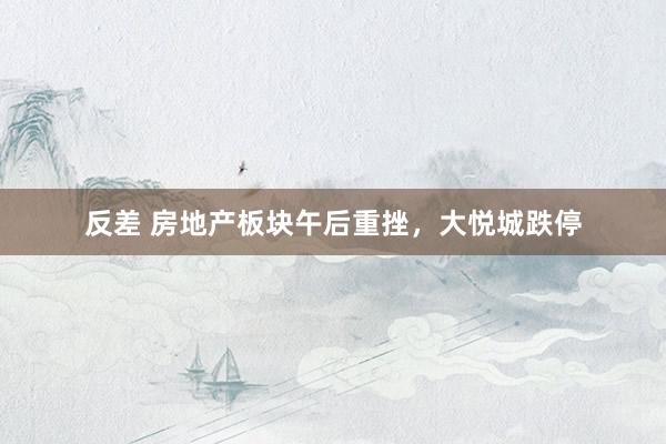 反差 房地产板块午后重挫，大悦城跌停