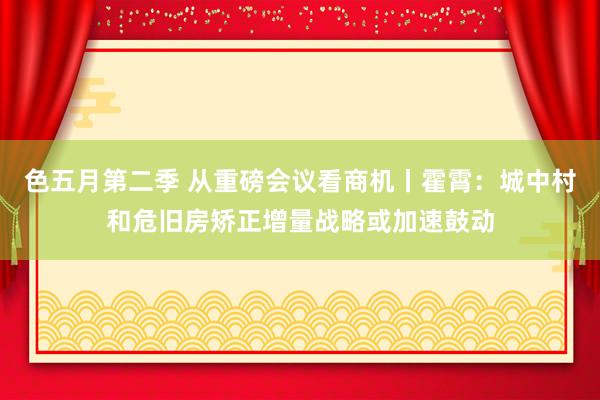 色五月第二季 从重磅会议看商机丨霍霄：城中村和危旧房矫正增量战略或加速鼓动
