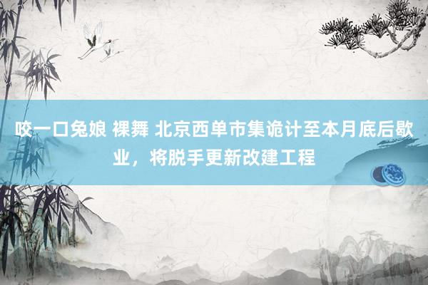 咬一口兔娘 裸舞 北京西单市集诡计至本月底后歇业，将脱手更新改建工程
