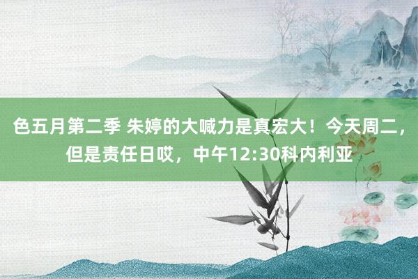 色五月第二季 朱婷的大喊力是真宏大！今天周二，但是责任日哎，中午12:30科内利亚