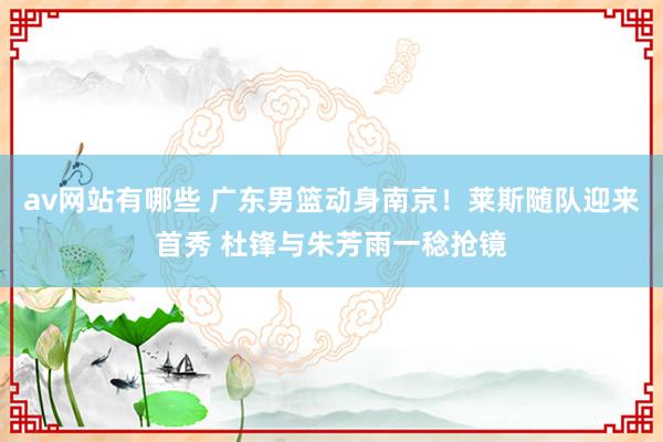 av网站有哪些 广东男篮动身南京！莱斯随队迎来首秀 杜锋与朱芳雨一稔抢镜