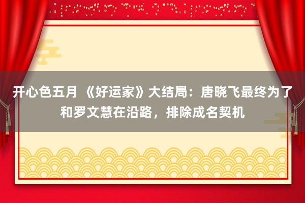 开心色五月 《好运家》大结局：唐晓飞最终为了和罗文慧在沿路，排除成名契机