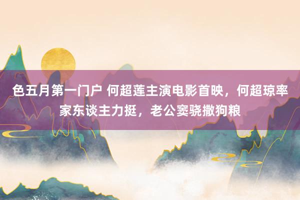 色五月第一门户 何超莲主演电影首映，何超琼率家东谈主力挺，老公窦骁撒狗粮