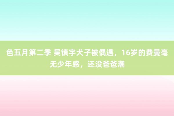 色五月第二季 吴镇宇犬子被偶遇，16岁的费曼毫无少年感，还没爸爸潮