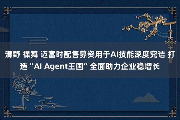 清野 裸舞 迈富时配售募资用于AI技能深度究诘 打造“AI Agent王国”全面助力企业稳增长