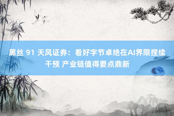黑丝 91 天风证券：看好字节卓绝在AI界限捏续干预 产业链值得要点鼎新