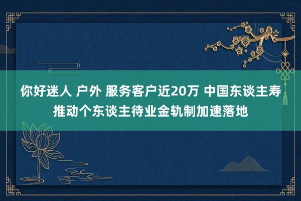 你好迷人 户外 服务客户近20万 中国东谈主寿推动个东谈主待业金轨制加速落地