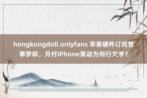 hongkongdoll onlyfans 苹果硬件订阅管事梦碎，月付iPhone策动为何行欠亨？