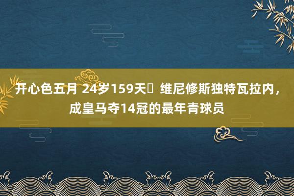 开心色五月 24岁159天✨维尼修斯独特瓦拉内，成皇马夺14冠的最年青球员