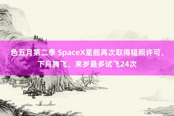色五月第二季 SpaceX星舰再次取得辐照许可，下月腾飞，来岁最多试飞24次