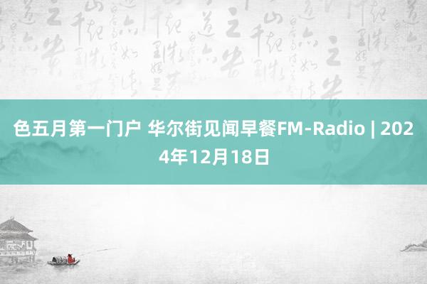 色五月第一门户 华尔街见闻早餐FM-Radio | 2024年12月18日