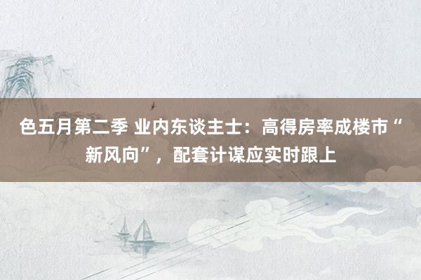 色五月第二季 业内东谈主士：高得房率成楼市“新风向”，配套计谋应实时跟上