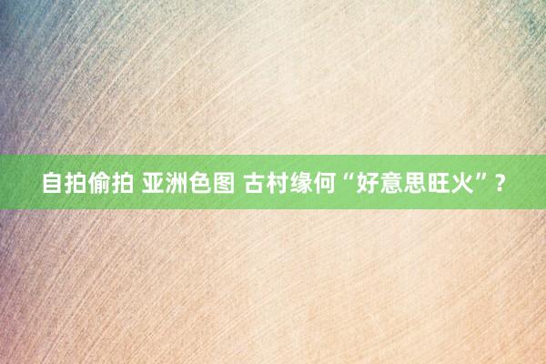 自拍偷拍 亚洲色图 古村缘何“好意思旺火”？
