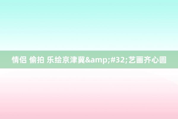情侣 偷拍 乐绘京津冀&#32;艺画齐心圆